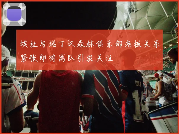 埃杜与诺丁汉森林俱乐部老板关系紧张即将离队引发关注
