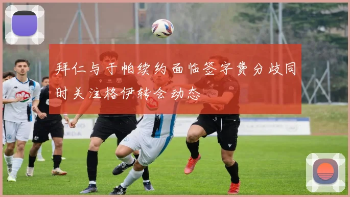 拜仁与于帕续约面临签字费分歧同时关注格伊转会动态