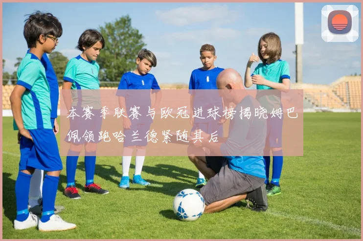 本赛季联赛与欧冠进球榜揭晓姆巴佩领跑哈兰德紧随其后